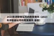 2023年评职称认可的教育期刊（2023年评职称认可的教育期刊 维普）