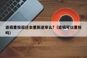 退稿重投后还会重新送审么?（退稿可以重投吗）