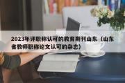 2023年评职称认可的教育期刊山东（山东省教师职称论文认可的杂志）