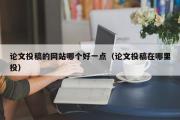 论文投稿的网站哪个好一点（论文投稿在哪里投）