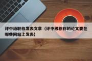 评中级职称发表文章（评中级职称的论文要在哪些网站上发表）