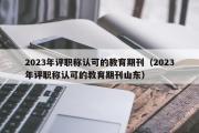 2023年评职称认可的教育期刊（2023年评职称认可的教育期刊山东）