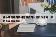 核心期刊知网网络首发后可以更改作者吗（知网首发算发表吗）