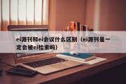 ei源刊和ei会议什么区别（ei源刊是一定会被ei检索吗）