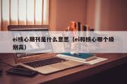 ei核心期刊是什么意思（ei和核心哪个级别高）