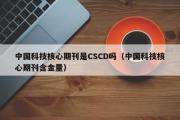 中国科技核心期刊是CSCD吗（中国科技核心期刊含金量）