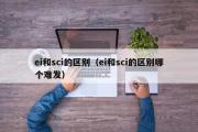 ei和sci的区别（ei和sci的区别哪个难发）