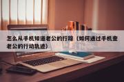 怎么从手机知道老公的行踪（如何通过手机查老公的行动轨迹）