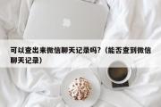 可以查出来微信聊天记录吗?（能否查到微信聊天记录）