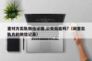 查对方出轨微信证据,公安局能吗?（调查出轨方的微信记录）